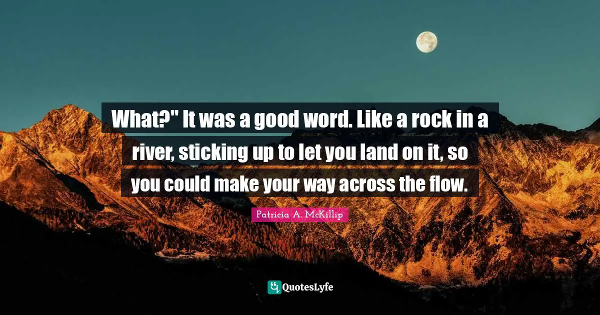 What?" It was a good word. Like a rock in a river, sticking up to let you land on it, so you could make your way across the flow.