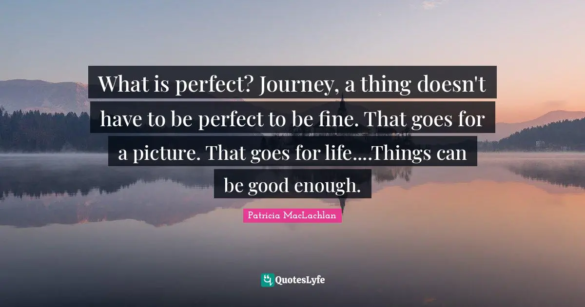 What is perfect? Journey, a thing doesn't have to be perfect to be fine. That goes for a picture. That goes for life....Things can be good enough.