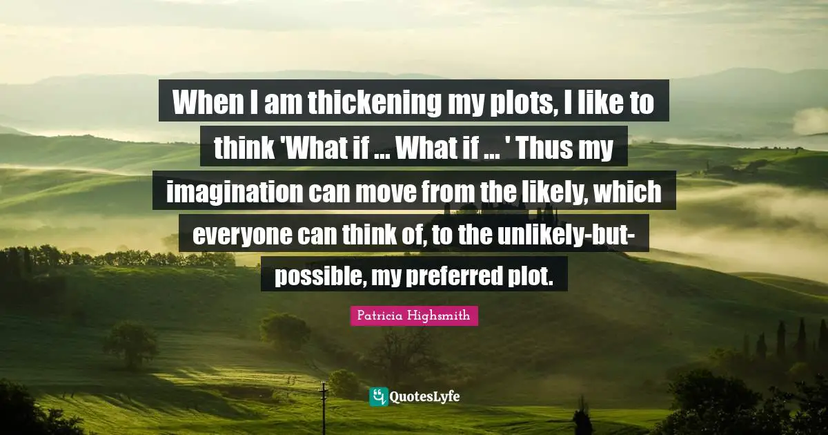 When I am thickening my plots, I like to think 'What if ... What if ... ' Thus my imagination can move from the likely, which everyone can think of, to the unlikely-but-possible, my preferred plot.