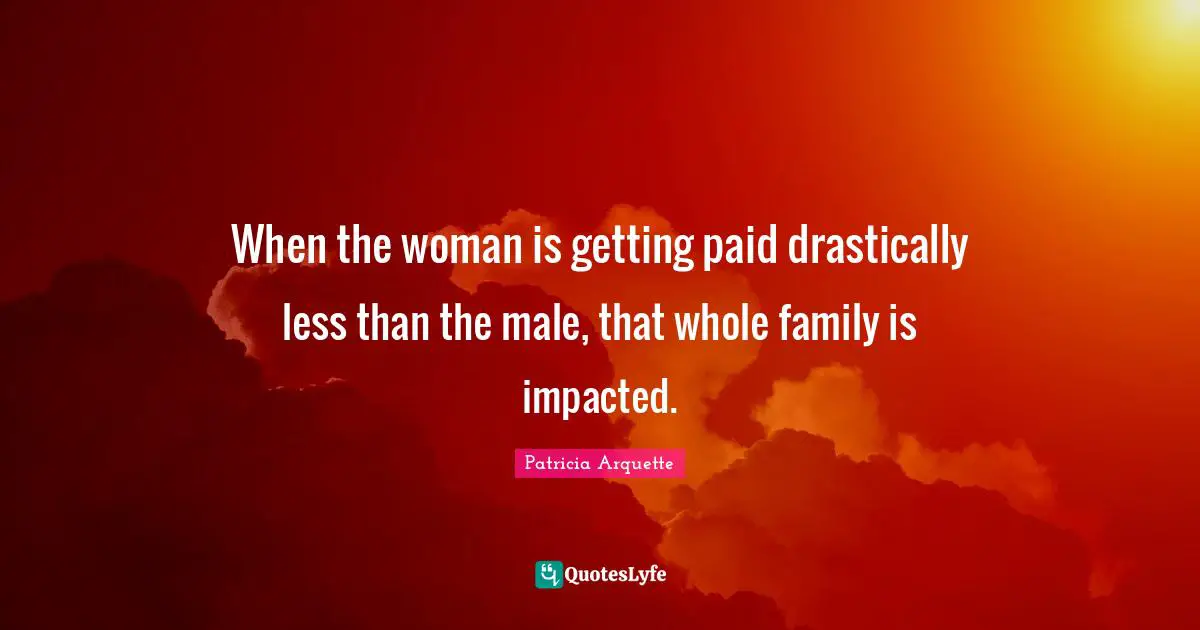When the woman is getting paid drastically less than the male, that whole family is impacted.