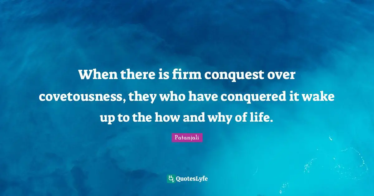 Patanjali Quotes: "When there is firm conquest over covetousness, they who have conquered it wake up to the how and why of life."