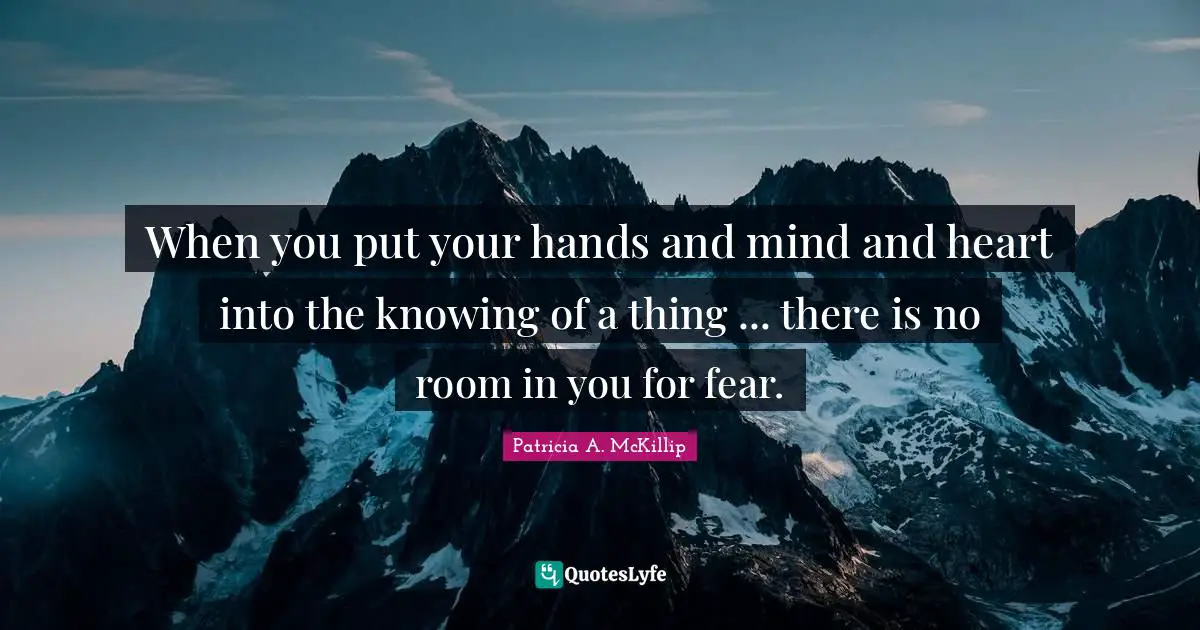 When you put your hands and mind and heart into the knowing of a thing ... there is no room in you for fear.