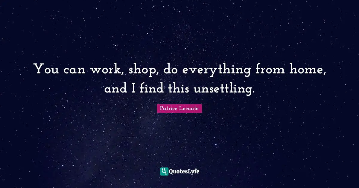 You can work, shop, do everything from home, and I find this unsettling.
