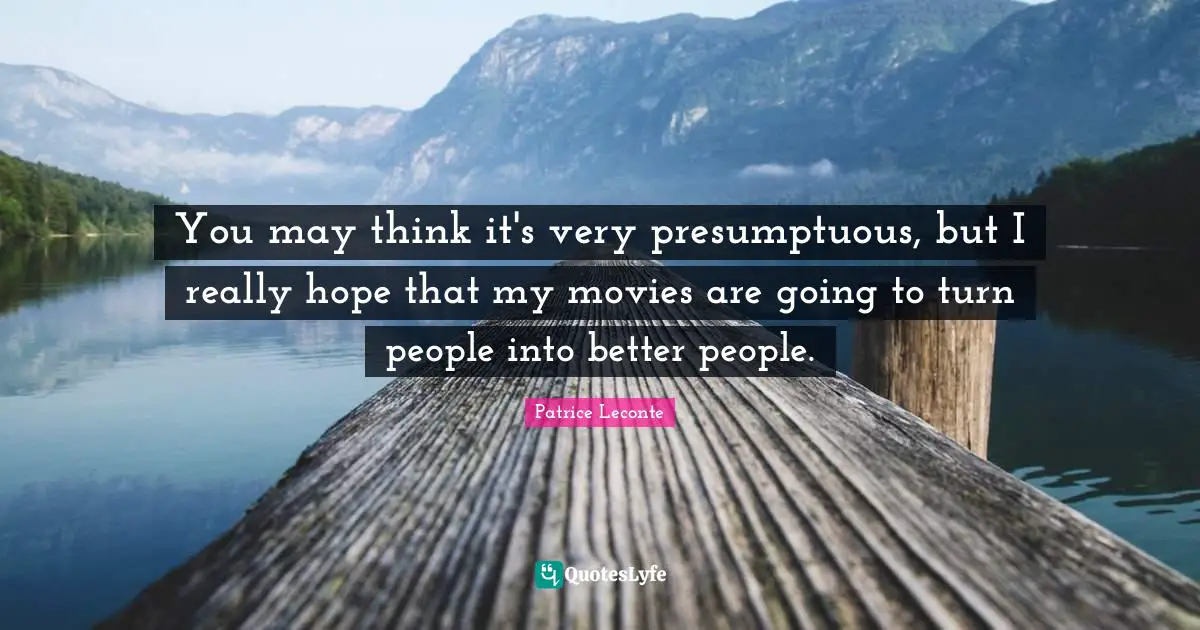 You may think it's very presumptuous, but I really hope that my movies are going to turn people into better people.