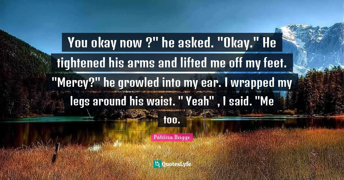 You okay now ?" he asked. "Okay." He tightened his arms and lifted me off my feet. "Mercy?" he growled into my ear. I wrapped my legs around his waist. " Yeah" , I said. "Me too.