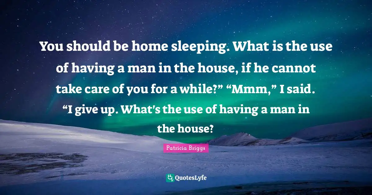 You should be home sleeping. What is the use of having a man in the house, if he cannot take care of you for a while?” “Mmm,” I said. “I give up. What's the use of having a man in the house?