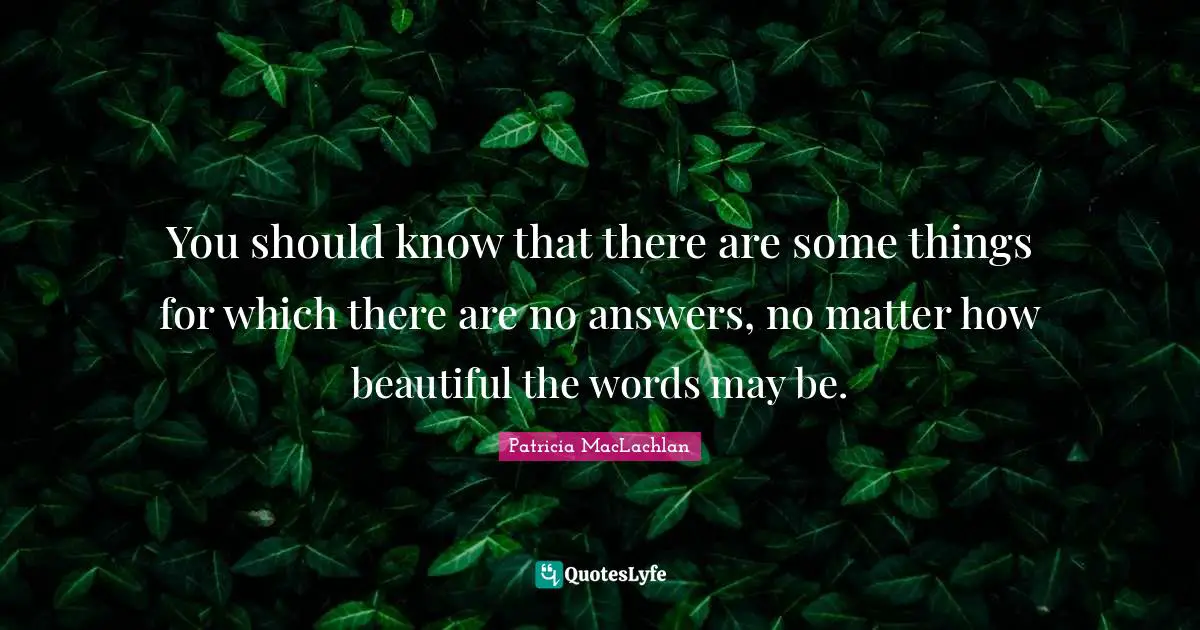 You should know that there are some things for which there are no answers, no matter how beautiful the words may be.