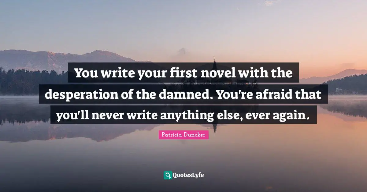 You write your first novel with the desperation of the damned. You're afraid that you'll never write anything else, ever again.
