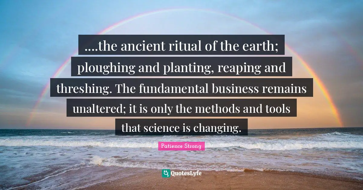 ....the ancient ritual of the earth; ploughing and planting, reaping and threshing. The fundamental business remains unaltered; it is only the methods and tools that science is changing.