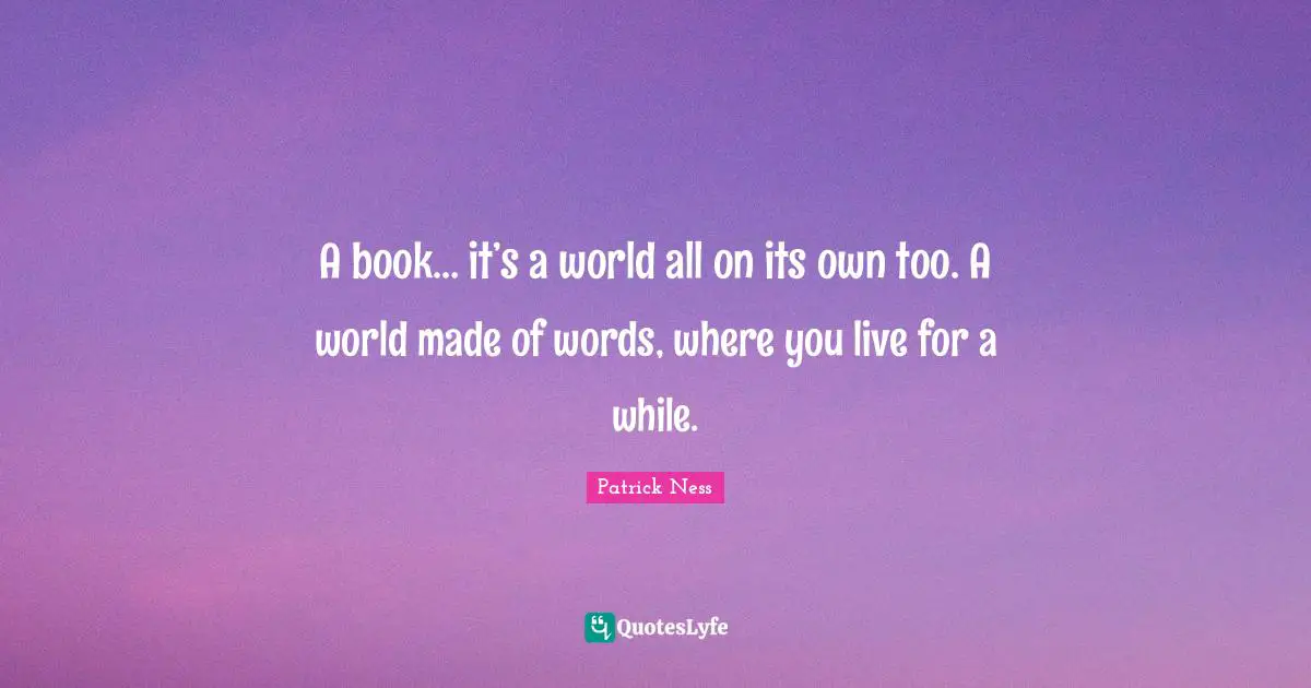 A book… it’s a world all on its own too. A world made of words, where you live for a while.