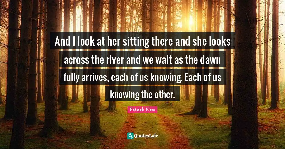And I look at her sitting there and she looks across the river and we wait as the dawn fully arrives, each of us knowing. Each of us knowing the other.