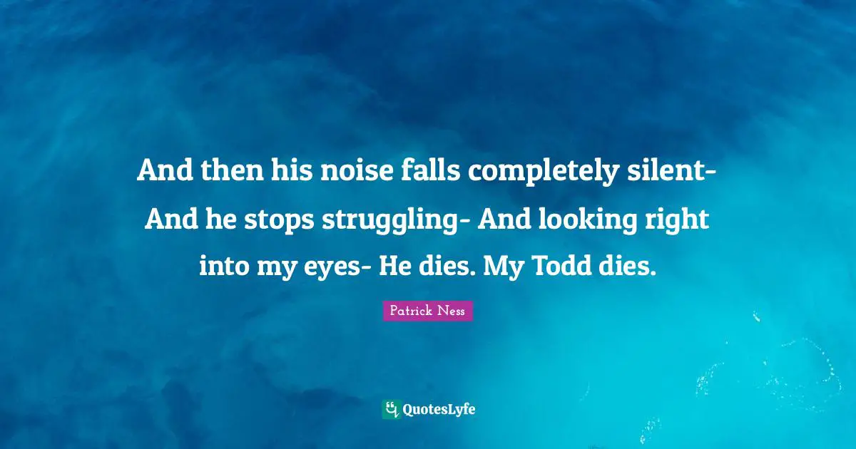 And then his noise falls completely silent- And he stops struggling- And looking right into my eyes- He dies. My Todd dies.