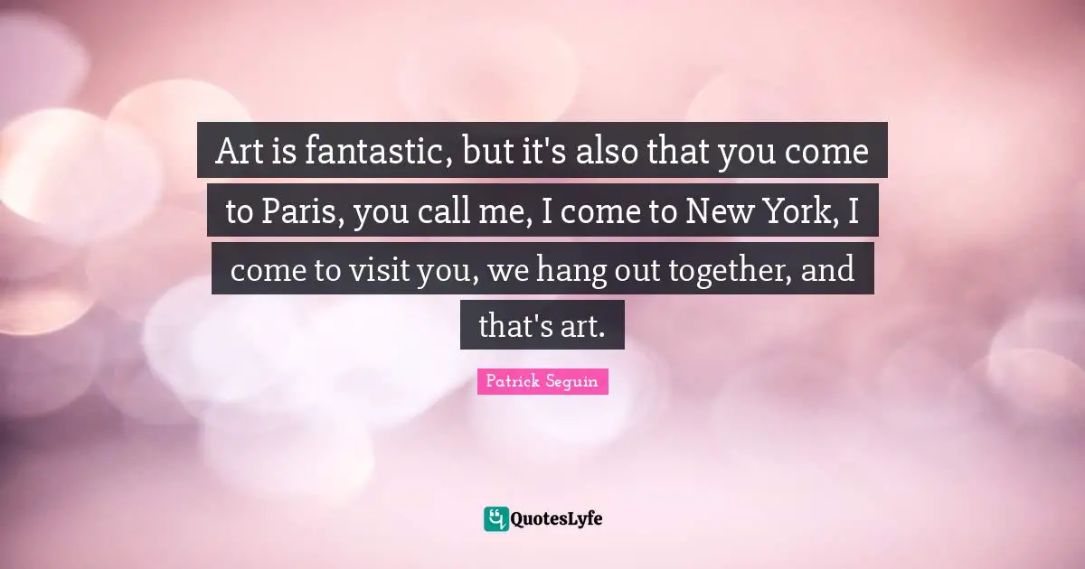 Art is fantastic, but it's also that you come to Paris, you call me, I come to New York, I come to visit you, we hang out together, and that's art.