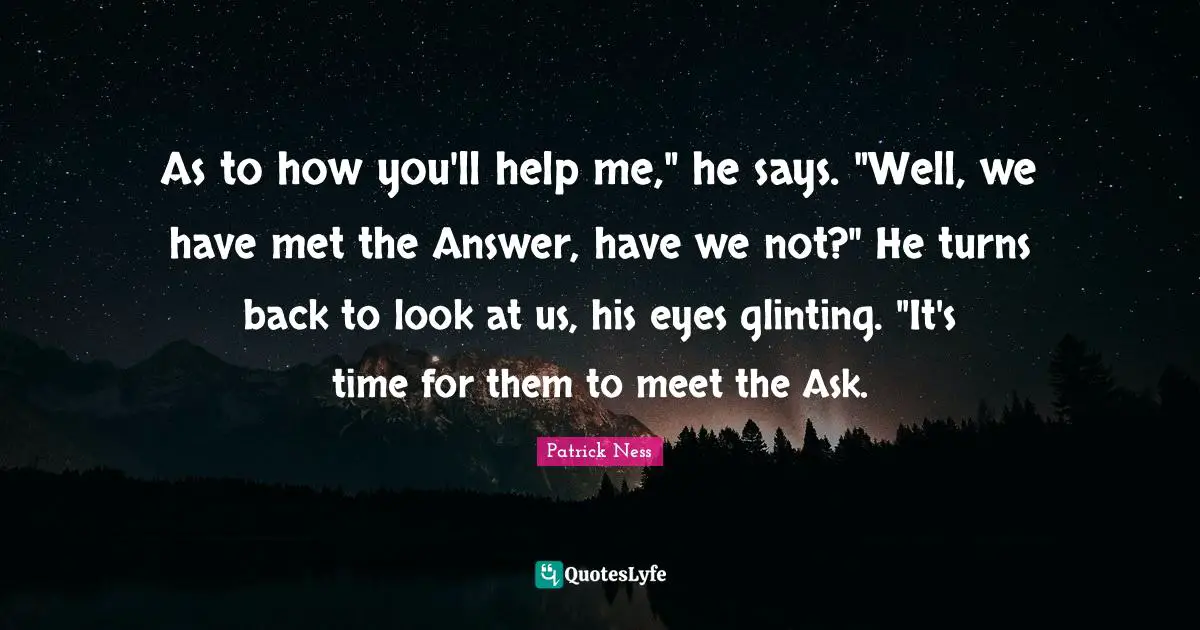 As to how you'll help me," he says. "Well, we have met the Answer, have we not?" He turns back to look at us, his eyes glinting. "It's time for them to meet the Ask.