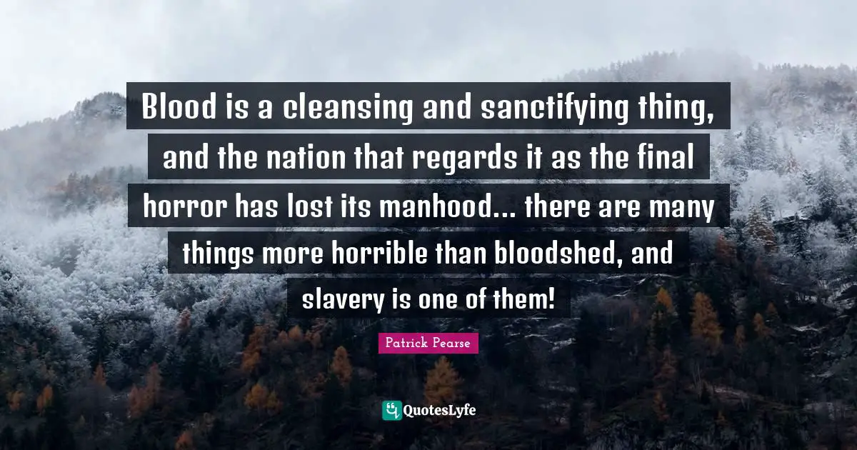 Patrick Pearse Quotes: Blood is a cleansing and sanctifying thing, and the nation that regards it as the final horror has lost its manhood... there are many things more horrible than bloodshed, and slavery is one of them!