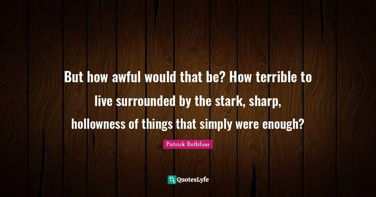But how awful would that be? How terrible to live surrounded by the stark, sharp, hollowness of things that simply were enough?