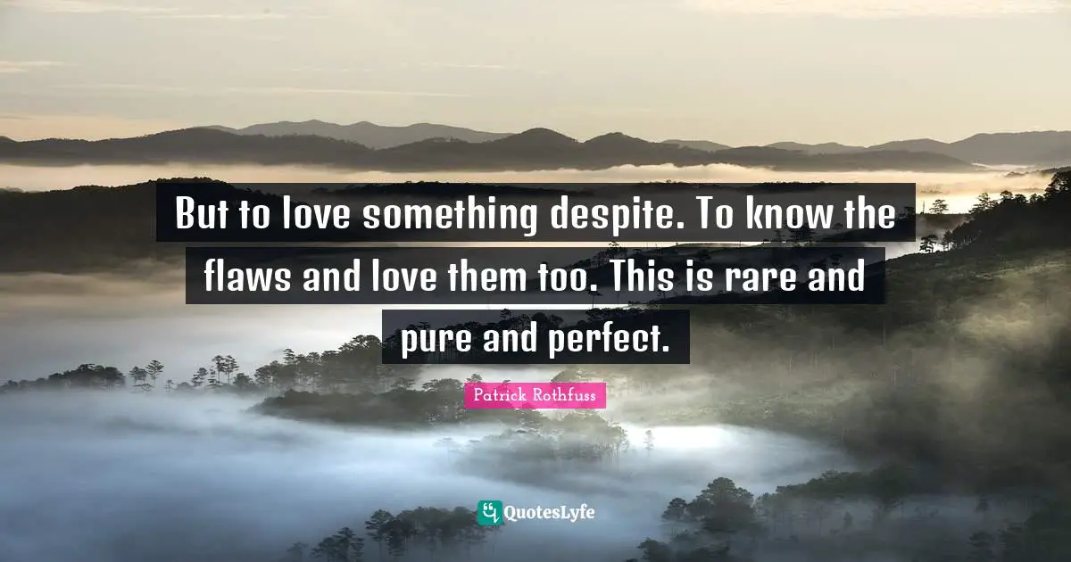 But to love something despite. To know the flaws and love them too. This is rare and pure and perfect.