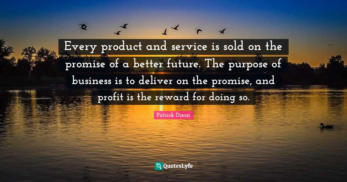 Every product and service is sold on the promise of a better future. The purpose of business is to deliver on the promise, and profit is the reward for doing so.