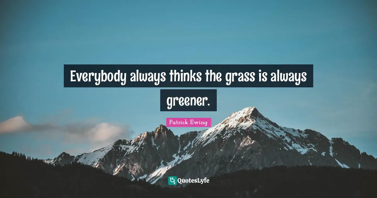 Everybody always thinks the grass is always greener.