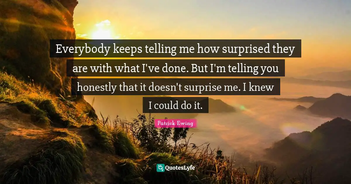 Everybody keeps telling me how surprised they are with what I've done. But I'm telling you honestly that it doesn't surprise me. I knew I could do it.
