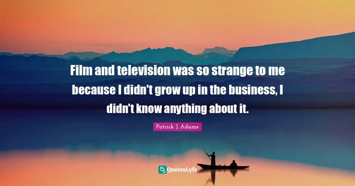 Film and television was so strange to me because I didn't grow up in the business, I didn't know anything about it.