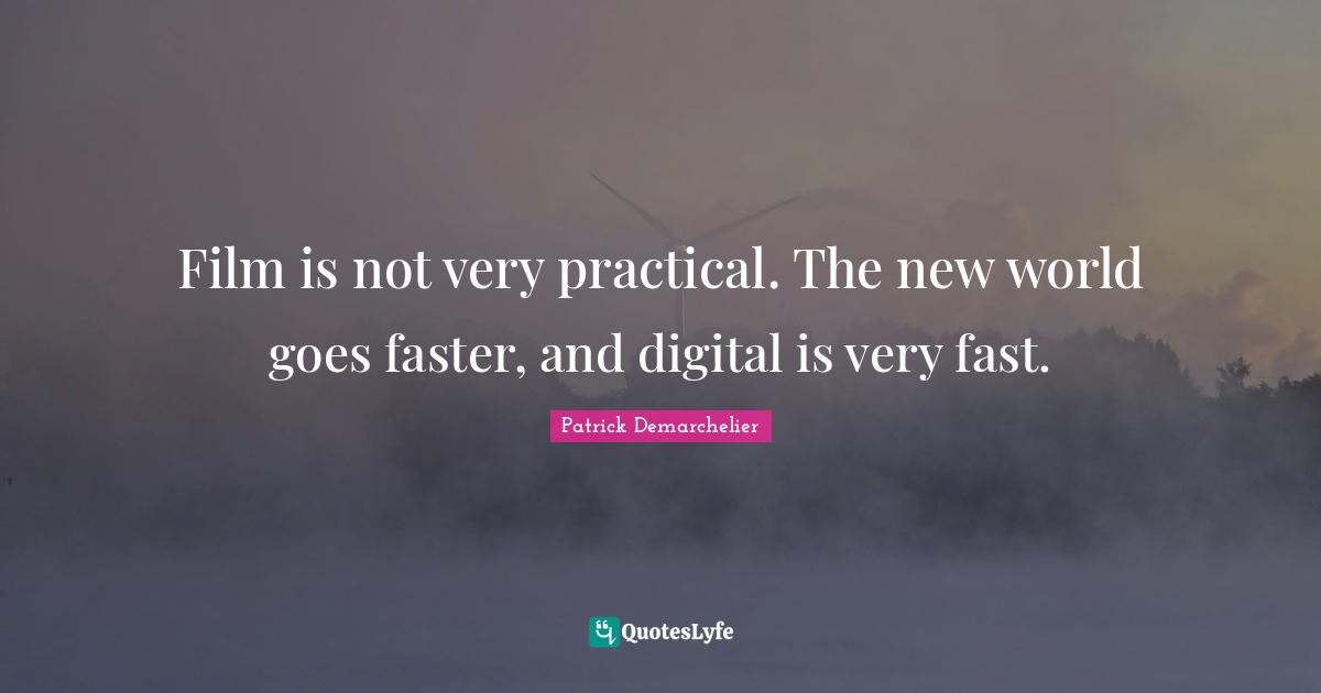 Film is not very practical. The new world goes faster, and digital is very fast.