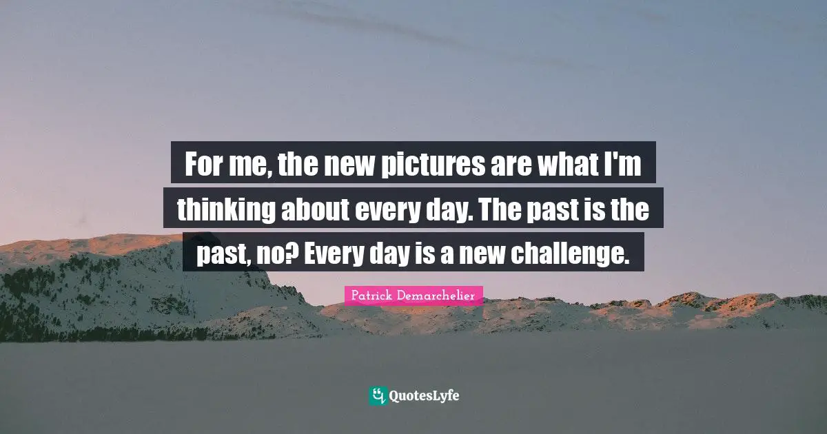 For me, the new pictures are what I'm thinking about every day. The past is the past, no? Every day is a new challenge.