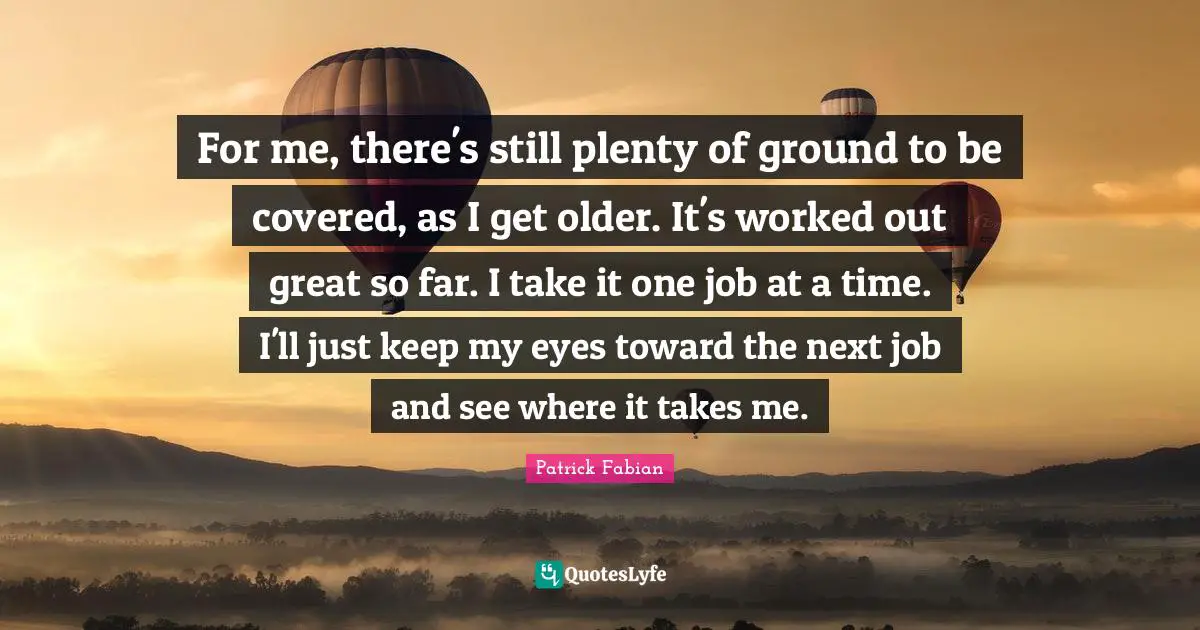For me, there's still plenty of ground to be covered, as I get older. It's worked out great so far. I take it one job at a time. I'll just keep my eyes toward the next job and see where it takes me.
