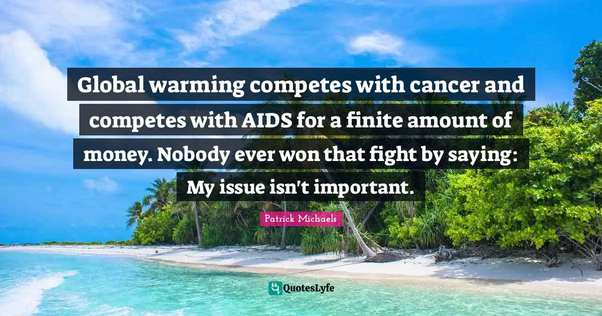 Global warming competes with cancer and competes with AIDS for a finite amount of money. Nobody ever won that fight by saying: My issue isn't important.