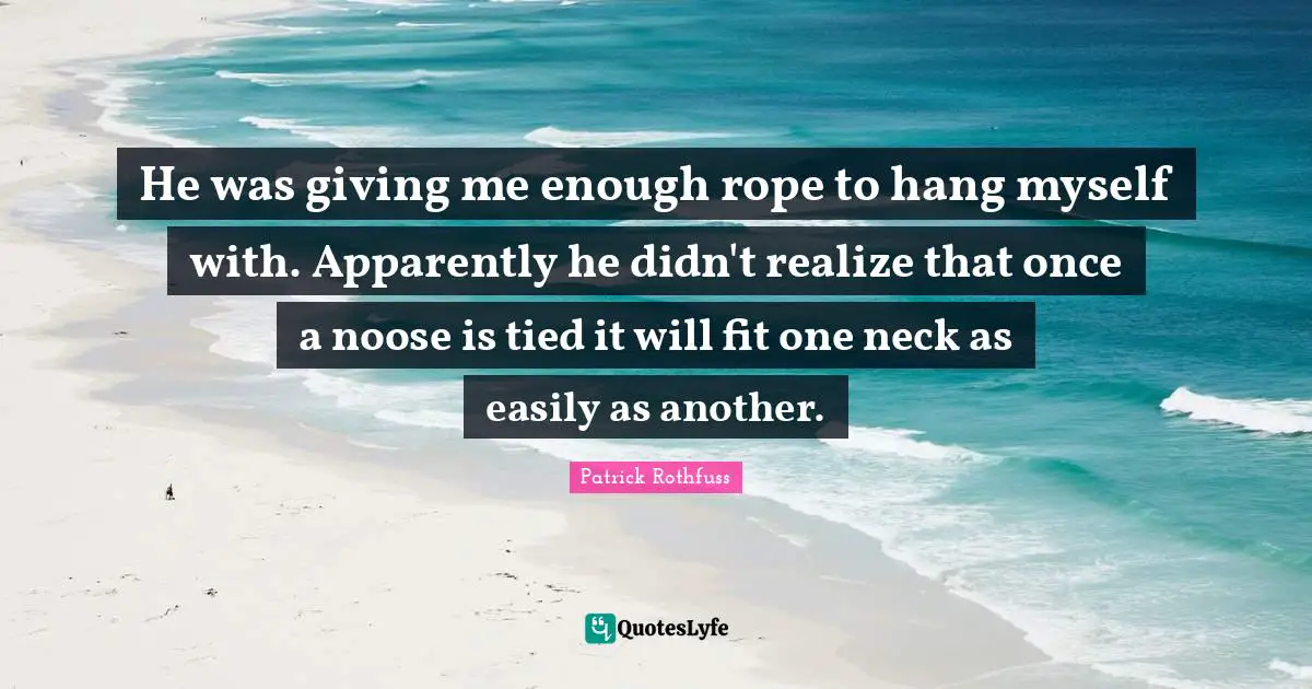 He was giving me enough rope to hang myself with. Apparently he didn't realize that once a noose is tied it will fit one neck as easily as another.