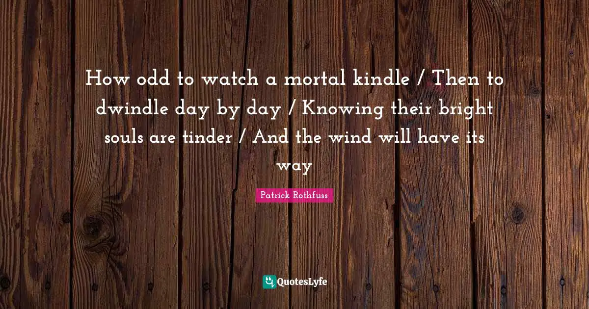How odd to watch a mortal kindle / Then to dwindle day by day / Knowing their bright souls are tinder / And the wind will have its way