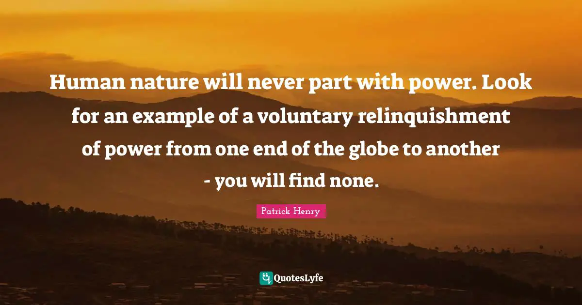 Patrick Henry Quotes: "Human nature will never part with power. Look for an example of a voluntary relinquishment of power from one end of the globe to another - you will find none."