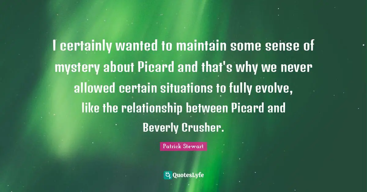 I certainly wanted to maintain some sense of mystery about Picard and that's why we never allowed certain situations to fully evolve, like the relationship between Picard and Beverly Crusher.