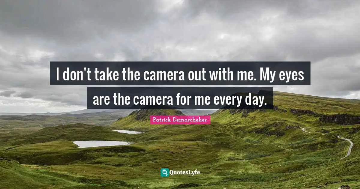 I don't take the camera out with me. My eyes are the camera for me every day.