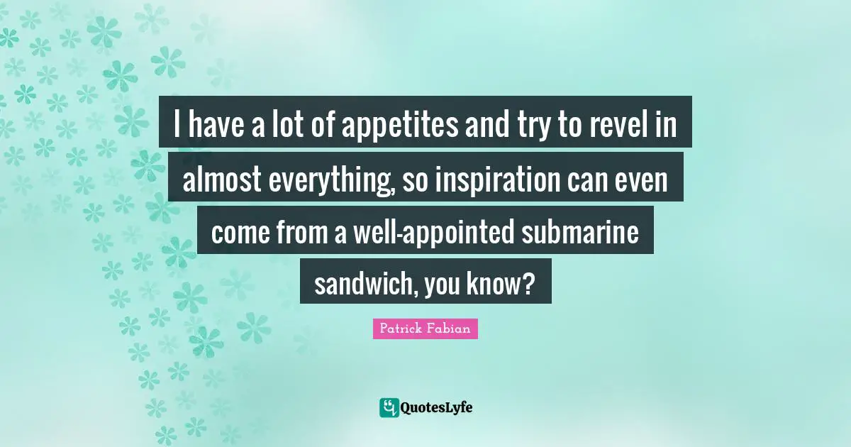 I have a lot of appetites and try to revel in almost everything, so inspiration can even come from a well-appointed submarine sandwich, you know?