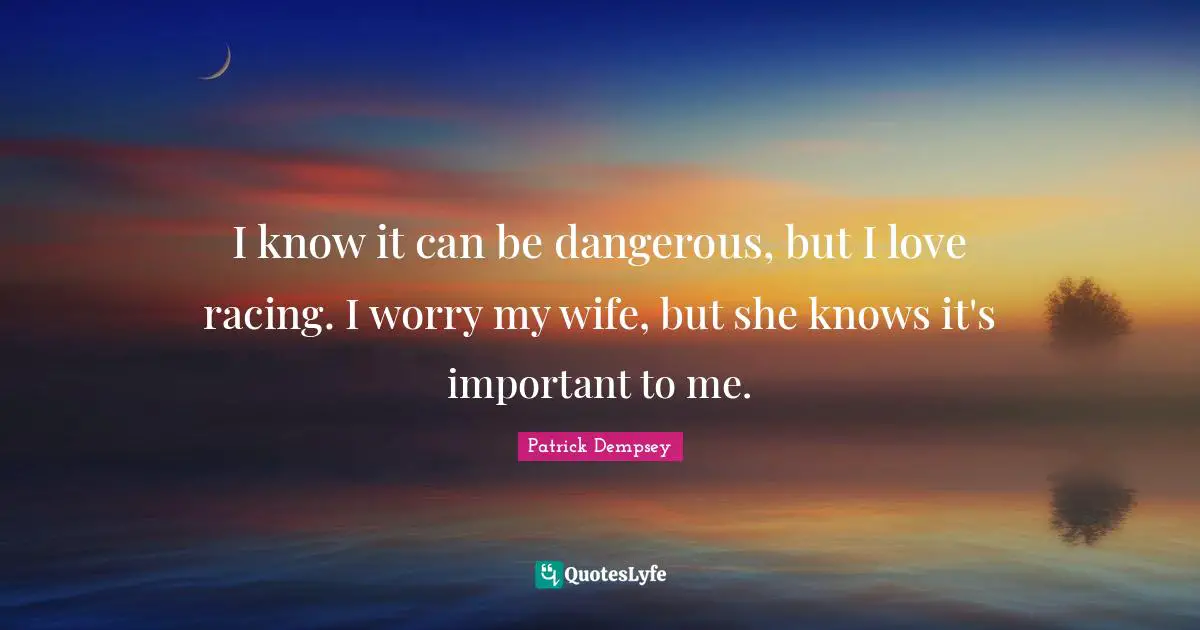 I know it can be dangerous, but I love racing. I worry my wife, but she knows it's important to me.