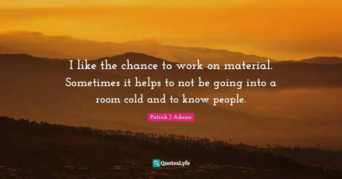 I like the chance to work on material. Sometimes it helps to not be going into a room cold and to know people.