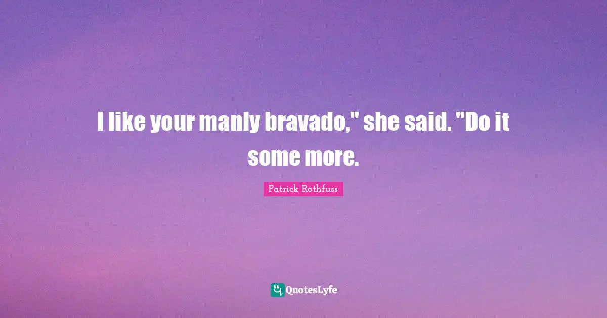 I like your manly bravado," she said. "Do it some more.