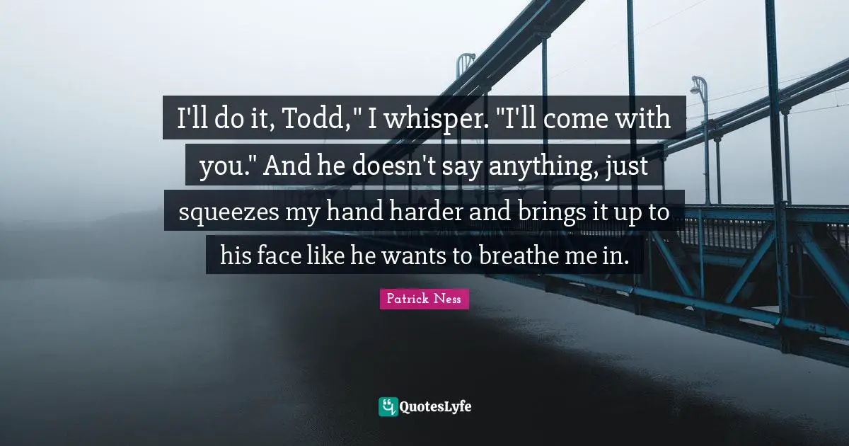 I'll do it, Todd," I whisper. "I'll come with you." And he doesn't say anything, just squeezes my hand harder and brings it up to his face like he wants to breathe me in.