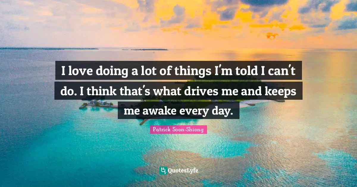 I love doing a lot of things I'm told I can't do. I think that's what drives me and keeps me awake every day.