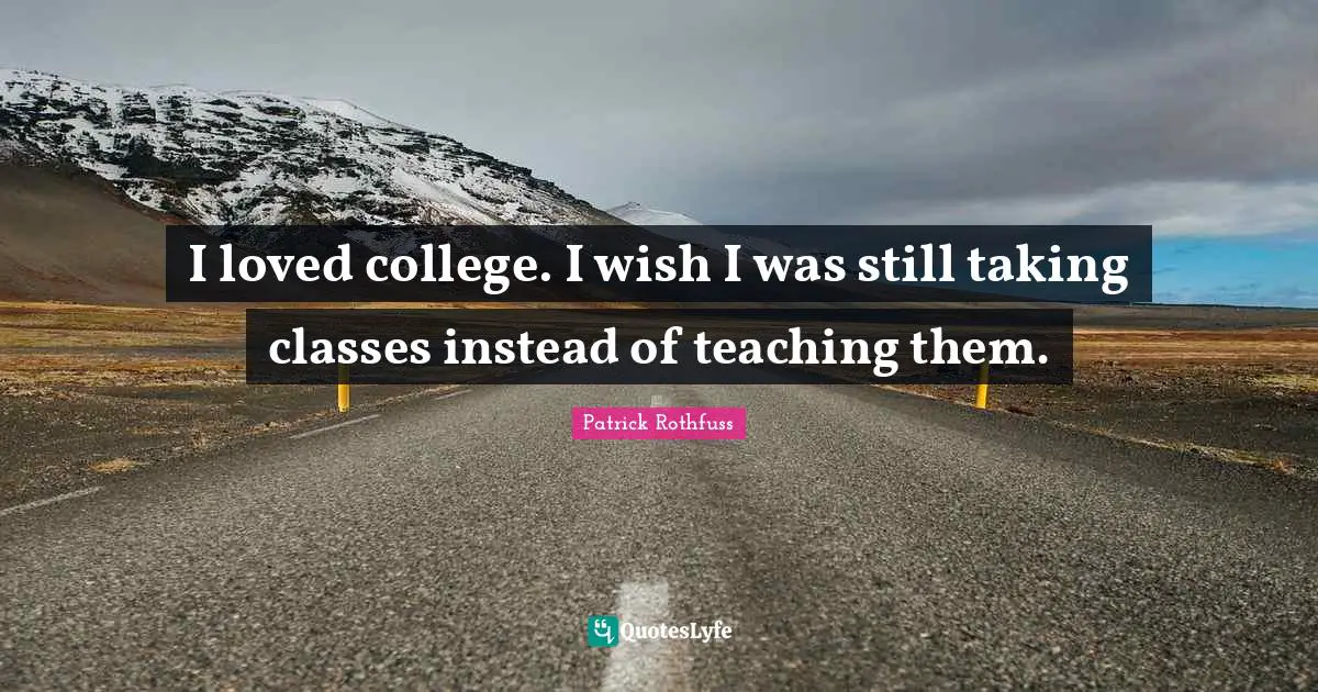 I loved college. I wish I was still taking classes instead of teaching them.