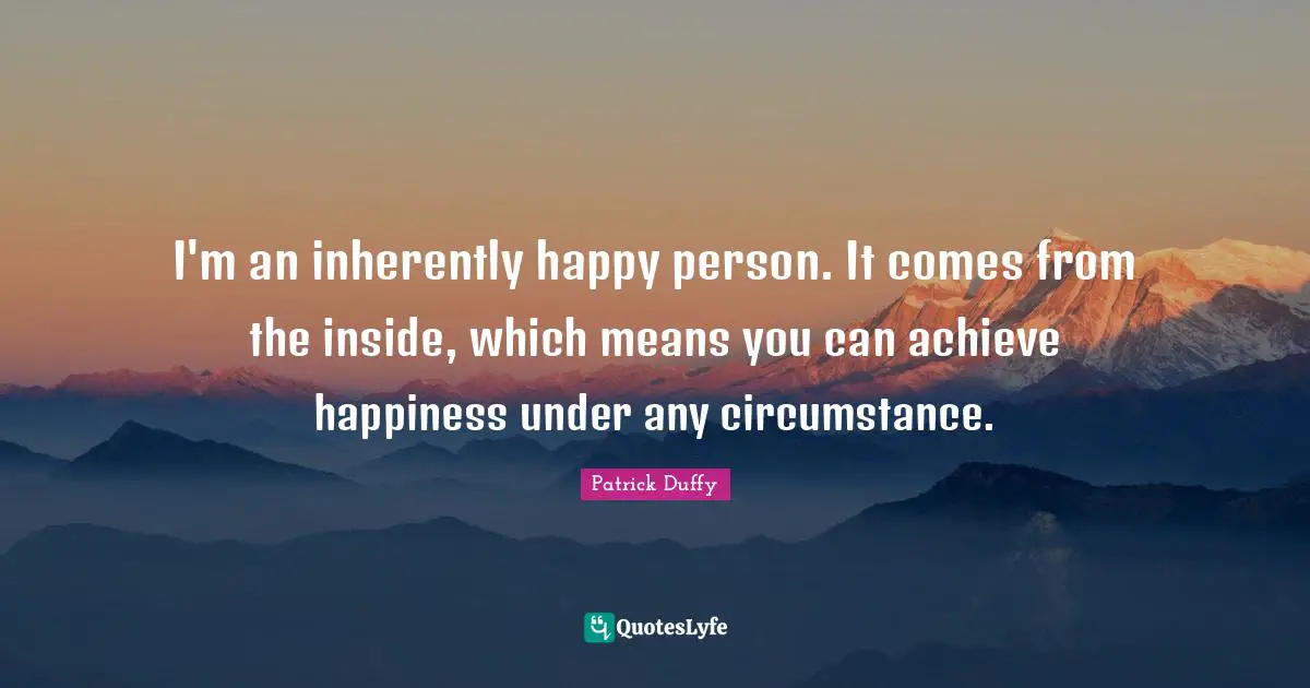 I'm an inherently happy person. It comes from the inside, which means you can achieve happiness under any circumstance.