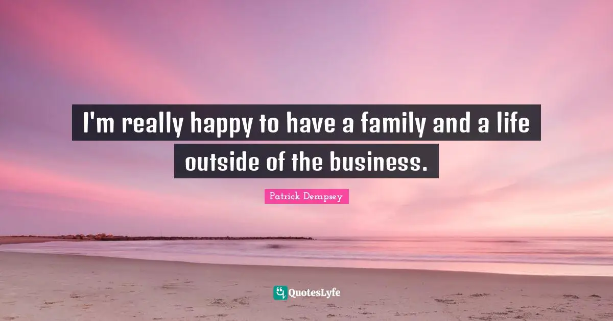 I'm really happy to have a family and a life outside of the business.