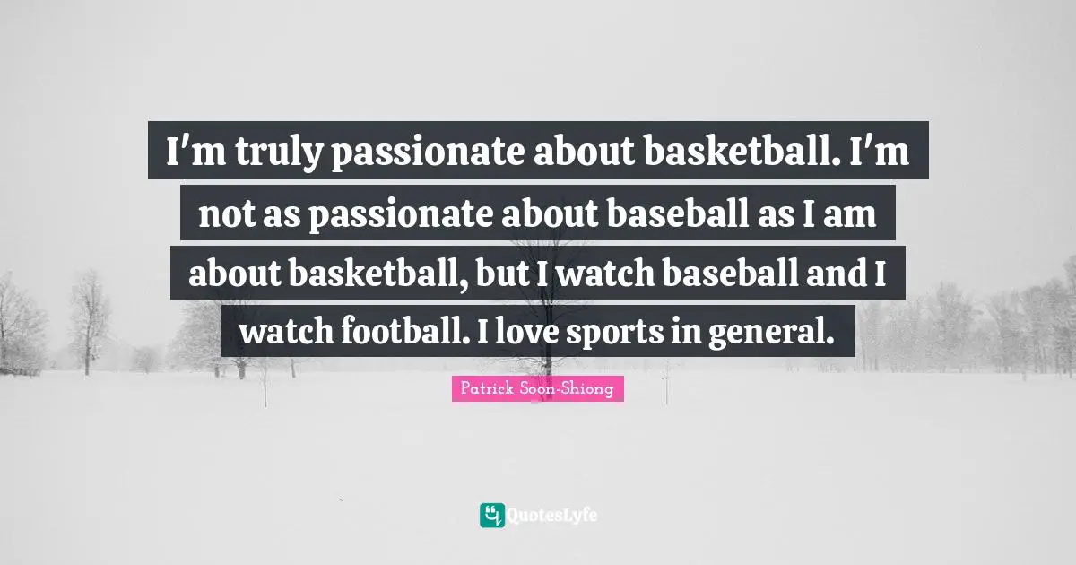 I'm truly passionate about basketball. I'm not as passionate about baseball as I am about basketball, but I watch baseball and I watch football. I love sports in general.
