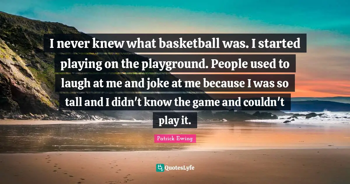I never knew what basketball was. I started playing on the playground. People used to laugh at me and joke at me because I was so tall and I didn't know the game and couldn't play it.