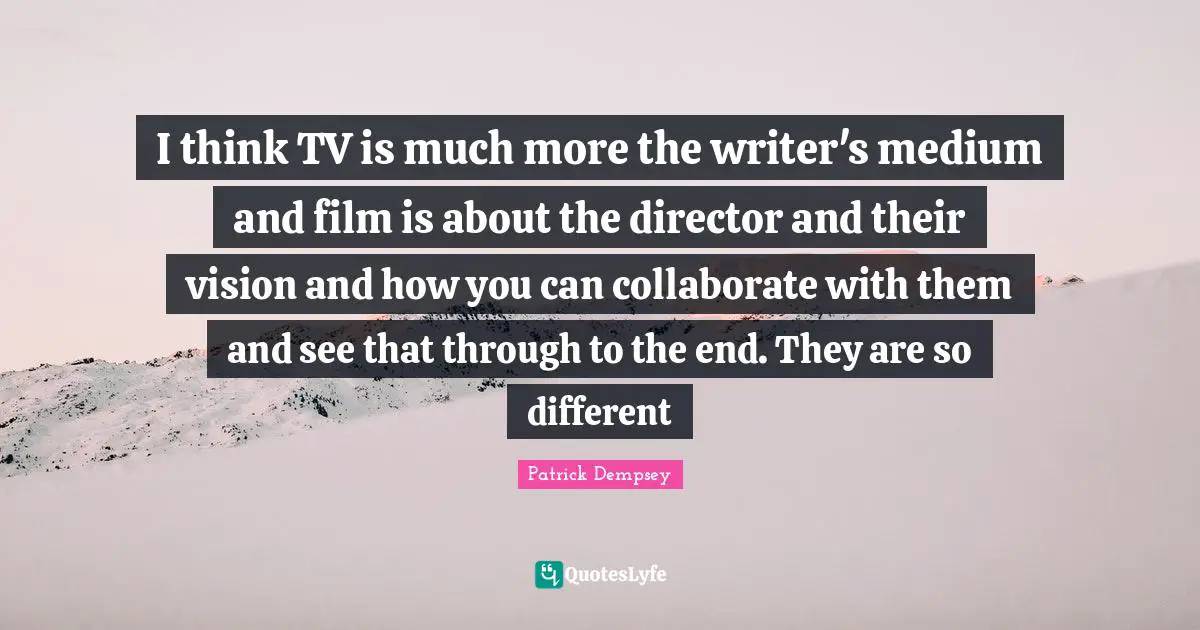 I think TV is much more the writer's medium and film is about the director and their vision and how you can collaborate with them and see that through to the end. They are so different