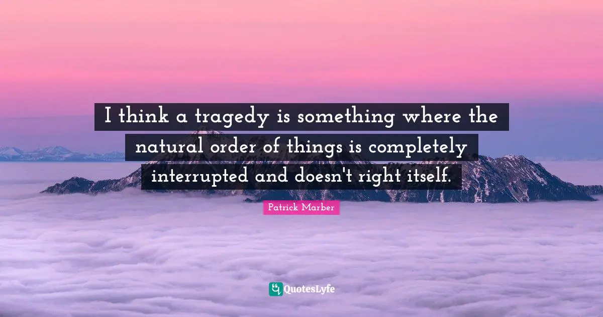 I think a tragedy is something where the natural order of things is completely interrupted and doesn't right itself.