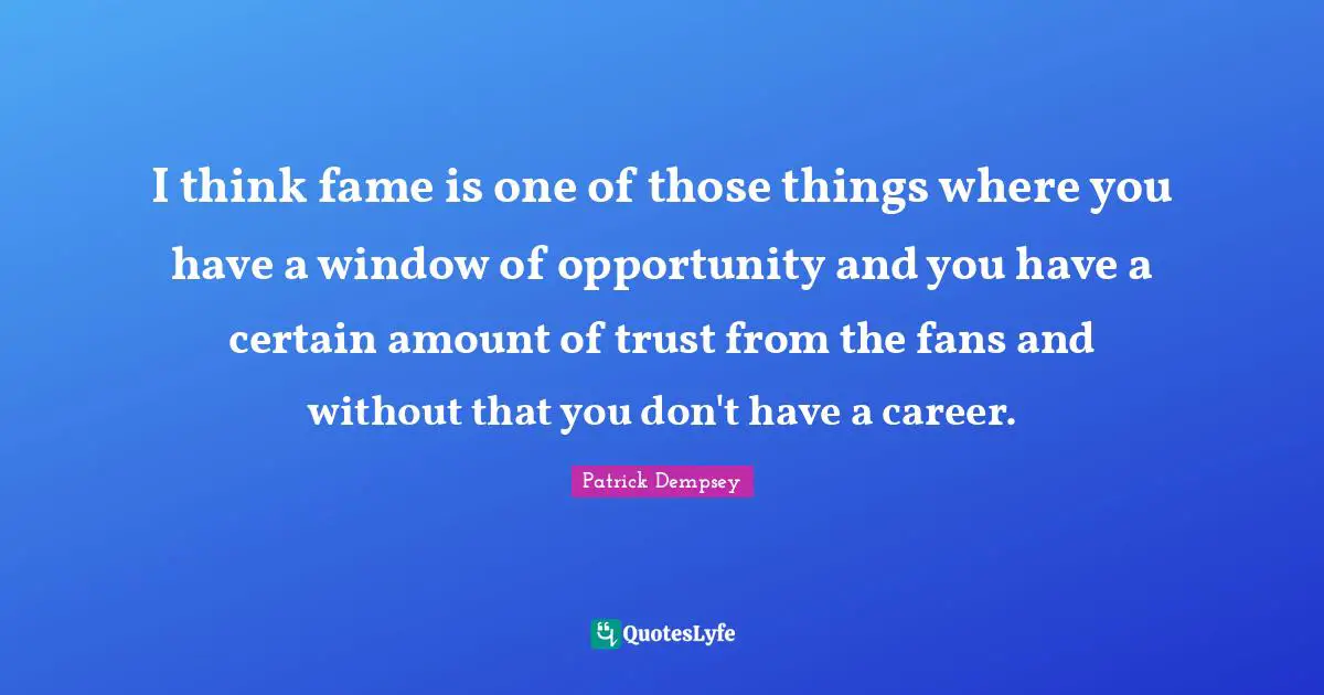 I think fame is one of those things where you have a window of opportunity and you have a certain amount of trust from the fans and without that you don't have a career.