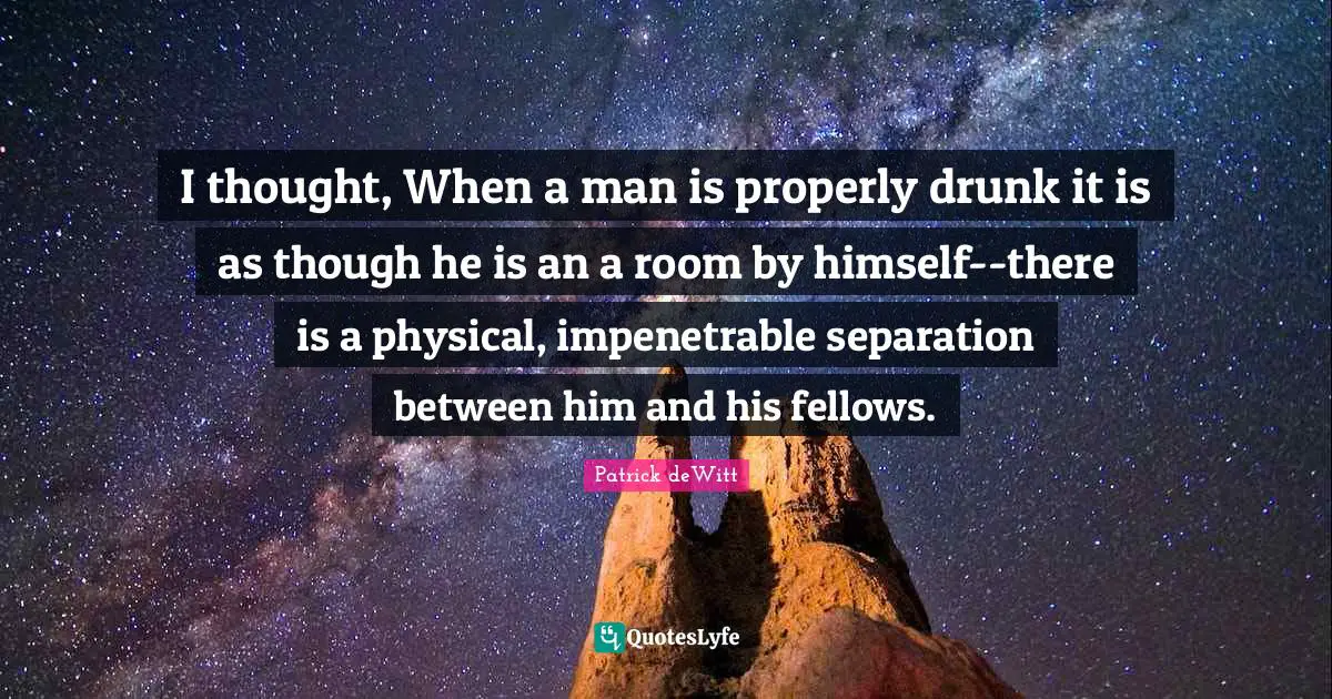 I thought, When a man is properly drunk it is as though he is an a room by himself--there is a physical, impenetrable separation between him and his fellows.