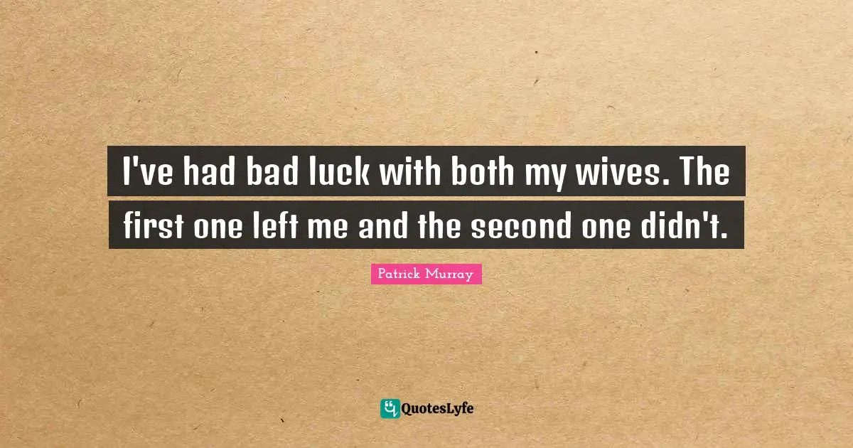 I've had bad luck with both my wives. The first one left me and the second one didn't.